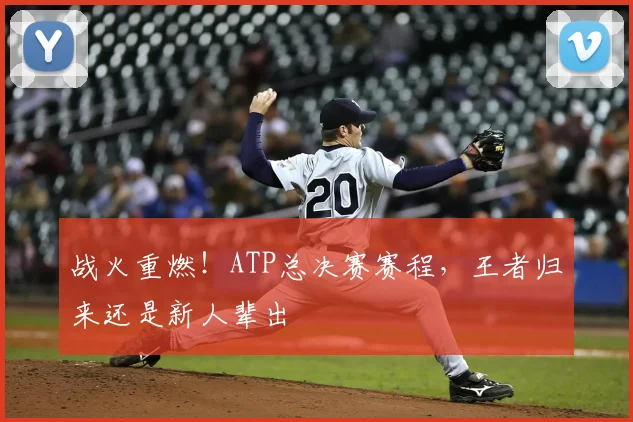 战火重燃！ATP总决赛赛程，王者归来还是新人辈出