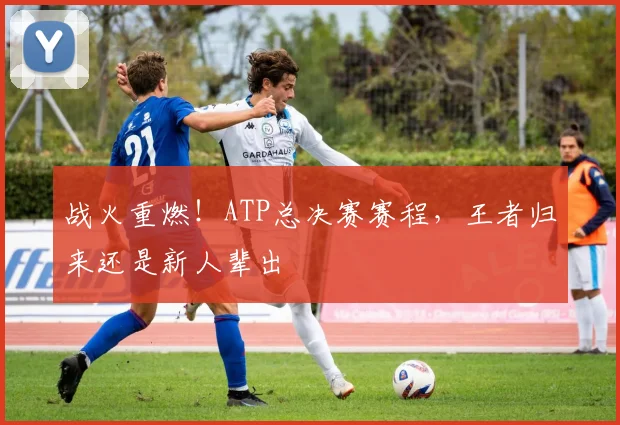 战火重燃!ATP总决赛赛程,王者归来还是新人辈出