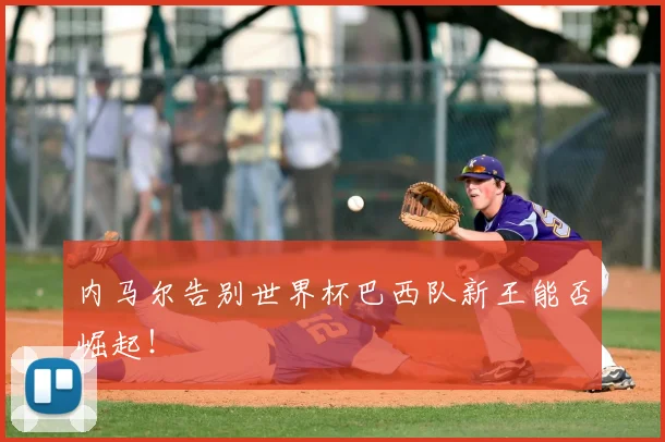 内马尔告别世界杯巴西队新王能否崛起!