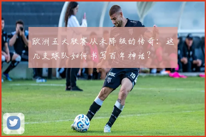 欧洲五大联赛从未降级的传奇：这几支球队如何书写百年神话？