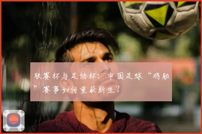 联赛杯与足协杯：中国足球“鸡肋”赛事如何重获新生？