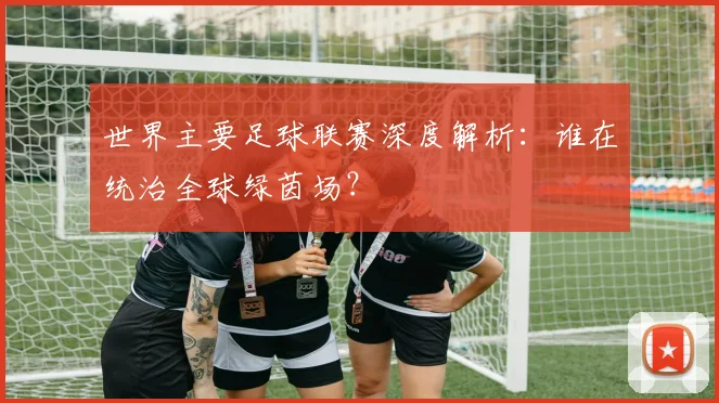 世界主要足球联赛深度解析:谁在统治全球绿茵场?