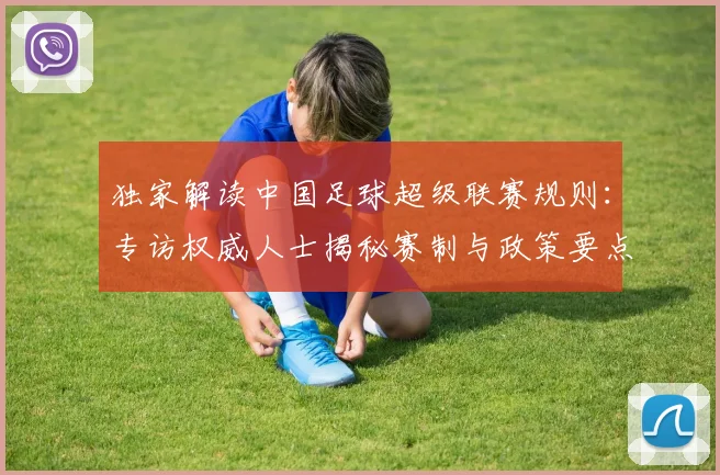 独家解读中国足球超级联赛规则：专访权威人士揭秘赛制与政策要点